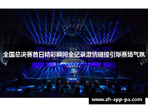 全国总决赛首日精彩瞬间全记录激情碰撞引爆赛场气氛