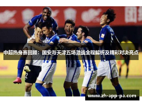 中超热身赛回顾：国安与天津五场激战全程解析及精彩对决亮点
