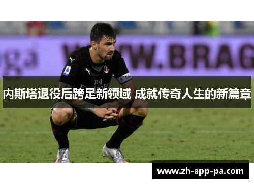 内斯塔退役后跨足新领域 成就传奇人生的新篇章 内斯塔退役后跨足新领域 成就传奇人生的新篇章