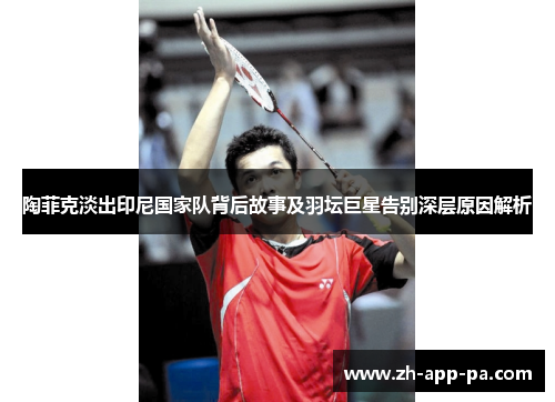 陶菲克淡出印尼国家队背后故事及羽坛巨星告别深层原因解析