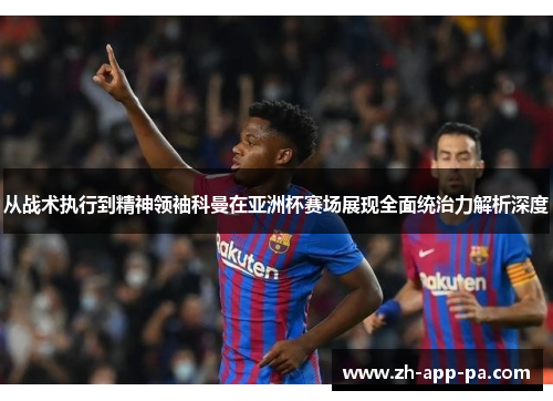 从战术执行到精神领袖科曼在亚洲杯赛场展现全面统治力解析深度 从战术执行到精神领袖科曼在亚洲杯赛场展现全面统治力解析深度