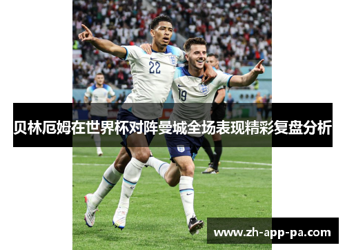 贝林厄姆在世界杯对阵曼城全场表现精彩复盘分析