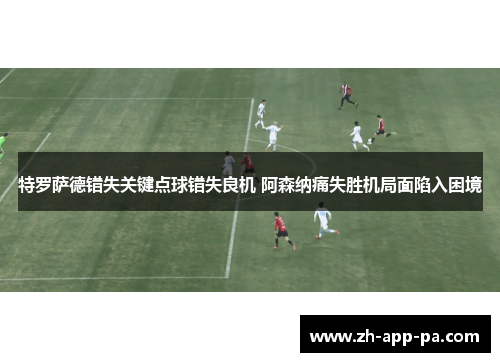 特罗萨德错失关键点球错失良机 阿森纳痛失胜机局面陷入困境